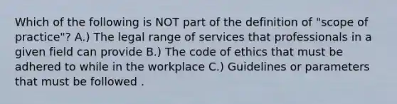 Which of the following is NOT part of the definition of "scope of practice"? A.) The legal range of services that professionals in a given field can provide B.) The code of ethics that must be adhered to while in the workplace C.) Guidelines or parameters that must be followed .