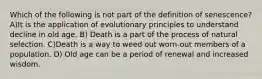 Which of the following is not part of the definition of senescence? A)It is the application of evolutionary principles to understand decline in old age. B) Death is a part of the process of natural selection. C)Death is a way to weed out worn-out members of a population. D) Old age can be a period of renewal and increased wisdom.