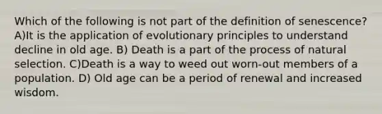 Which of the following is not part of the definition of senescence? A)It is the application of evolutionary principles to understand decline in old age. B) Death is a part of the process of natural selection. C)Death is a way to weed out worn-out members of a population. D) Old age can be a period of renewal and increased wisdom.