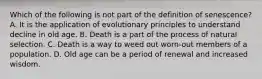 Which of the following is not part of the definition of senescence? A. It is the application of evolutionary principles to understand decline in old age. B. Death is a part of the process of natural selection. C. Death is a way to weed out worn-out members of a population. D. Old age can be a period of renewal and increased wisdom.