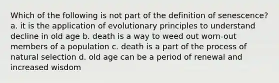 Which of the following is not part of the definition of senescence? a. it is the application of evolutionary principles to understand decline in old age b. death is a way to weed out worn-out members of a population c. death is a part of the process of natural selection d. old age can be a period of renewal and increased wisdom