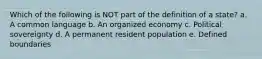 Which of the following is NOT part of the definition of a state? a. A common language b. An organized economy c. Political sovereignty d. A permanent resident population e. Defined boundaries