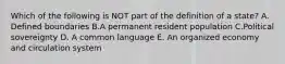 Which of the following is NOT part of the definition of a state? A. Defined boundaries B.A permanent resident population C.Political sovereignty D. A common language E. An organized economy and circulation system