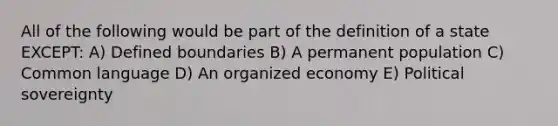 All of the following would be part of the definition of a state EXCEPT: A) Defined boundaries B) A permanent population C) Common language D) An organized economy E) Political sovereignty