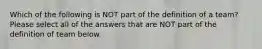 Which of the following is NOT part of the definition of a team? Please select all of the answers that are NOT part of the definition of team below.