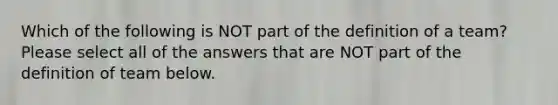 Which of the following is NOT part of the definition of a team? Please select all of the answers that are NOT part of the definition of team below.