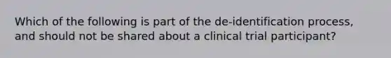 Which of the following is part of the de-identification process, and should not be shared about a clinical trial participant?