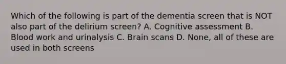 Which of the following is part of the dementia screen that is NOT also part of the delirium screen? A. Cognitive assessment B. Blood work and urinalysis C. Brain scans D. None, all of these are used in both screens