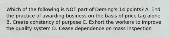 Which of the following is NOT part of Deming's 14 points? A. End the practice of awarding business on the basis of price tag alone B. Create constancy of purpose C. Exhort the workers to improve the quality system D. Cease dependence on mass inspection