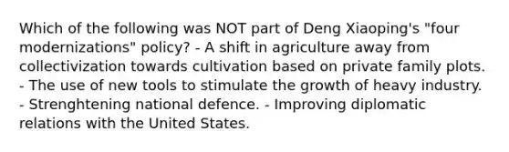 Which of the following was NOT part of Deng Xiaoping's "four modernizations" policy? - A shift in agriculture away from collectivization towards cultivation based on private family plots. - The use of new tools to stimulate the growth of heavy industry. - Strenghtening national defence. - Improving diplomatic relations with the United States.