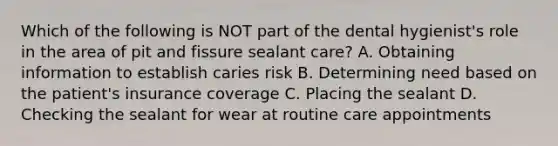 Which of the following is NOT part of the dental hygienist's role in the area of pit and fissure sealant care? A. Obtaining information to establish caries risk B. Determining need based on the patient's insurance coverage C. Placing the sealant D. Checking the sealant for wear at routine care appointments