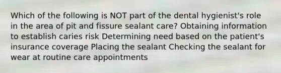 Which of the following is NOT part of the dental hygienist's role in the area of pit and fissure sealant care? Obtaining information to establish caries risk Determining need based on the patient's insurance coverage Placing the sealant Checking the sealant for wear at routine care appointments