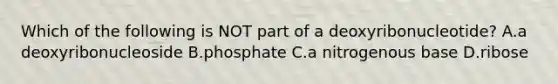 Which of the following is NOT part of a deoxyribonucleotide? A.a deoxyribonucleoside B.phosphate C.a nitrogenous base D.ribose
