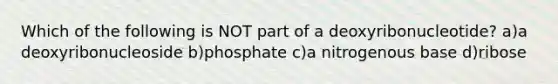Which of the following is NOT part of a deoxyribonucleotide? a)a deoxyribonucleoside b)phosphate c)a nitrogenous base d)ribose