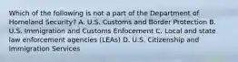 Which of the following is not a part of the Department of Homeland Security? A. U.S. Customs and Border Protection B. U.S. Immigration and Customs Enfocement C. Local and state law enforcement agencies (LEAs) D. U.S. Citizenship and Immigration Services