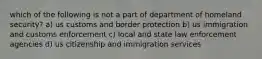 which of the following is not a part of department of homeland security? a) us customs and border protection b) us immigration and customs enforcement c) local and state law enforcement agencies d) us citizenship and immigration services