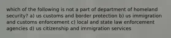 which of the following is not a part of department of homeland security? a) us customs and border protection b) us immigration and customs enforcement c) local and state law enforcement agencies d) us citizenship and immigration services