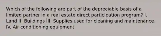 Which of the following are part of the depreciable basis of a limited partner in a real estate direct participation program? I. Land II. Buildings III. Supplies used for cleaning and maintenance IV. Air conditioning equipment