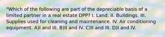 "Which of the following are part of the depreciable basis of a limited partner in a real estate DPP? I. Land. II. Buildings. III. Supplies used for cleaning and maintenance. IV. Air conditioning equipment. A)I and III. B)II and IV. C)II and III. D)I and IV.