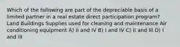 Which of the following are part of the depreciable basis of a limited partner in a real estate direct participation program? Land Buildings Supplies used for cleaning and maintenance Air conditioning equipment A) II and IV B) I and IV C) II and III D) I and III