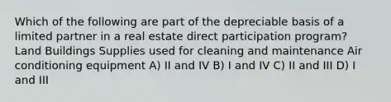 Which of the following are part of the depreciable basis of a limited partner in a real estate direct participation program? Land Buildings Supplies used for cleaning and maintenance Air conditioning equipment A) II and IV B) I and IV C) II and III D) I and III