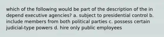 which of the following would be part of the description of the in depend executive agencies? a. subject to presidential control b. include members from both political parties c. possess certain judicial-type powers d. hire only public employees