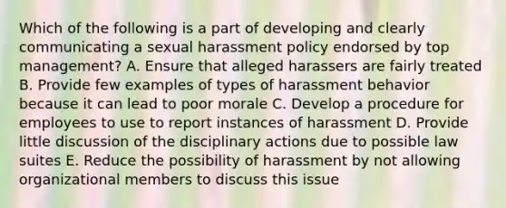 Which of the following is a part of developing and clearly communicating a sexual harassment policy endorsed by top management? A. Ensure that alleged harassers are fairly treated B. Provide few examples of types of harassment behavior because it can lead to poor morale C. Develop a procedure for employees to use to report instances of harassment D. Provide little discussion of the disciplinary actions due to possible law suites E. Reduce the possibility of harassment by not allowing organizational members to discuss this issue