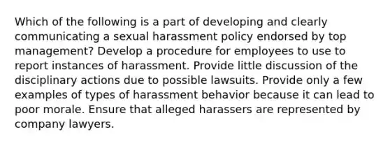 Which of the following is a part of developing and clearly communicating a sexual harassment policy endorsed by top management? Develop a procedure for employees to use to report instances of harassment. Provide little discussion of the disciplinary actions due to possible lawsuits. Provide only a few examples of types of harassment behavior because it can lead to poor morale. Ensure that alleged harassers are represented by company lawyers.