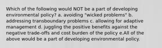 Which of the following would NOT be a part of developing environmental policy? a. avoiding "wicked problems" b. addressing transboundary problems c. allowing for adaptive management d. juggling the positive benefits against the negative trade-offs and cost burden of the policy e.All of the above would be a part of developing environmental policy.