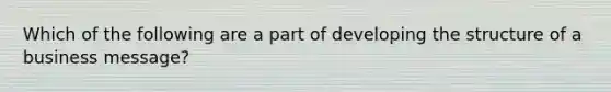 Which of the following are a part of developing the structure of a business message?