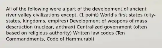 All of the following were a part of the development of ancient river valley civilizations except. (1 point) World's first states (city-states, kingdoms, empires) Development of weapons of mass descruction (nuclear, anthrax) Centralized government (often based on religious authority) Written law codes (Ten Commandments, Code of Hammurabi)