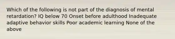 Which of the following is not part of the diagnosis of mental retardation? IQ below 70 Onset before adulthood Inadequate adaptive behavior skills Poor academic learning None of the above