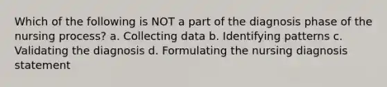 Which of the following is NOT a part of the diagnosis phase of the nursing process? a. Collecting data b. Identifying patterns c. Validating the diagnosis d. Formulating the nursing diagnosis statement