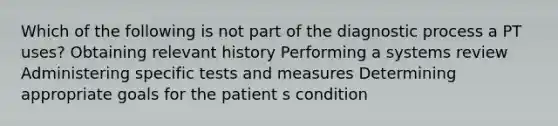 Which of the following is not part of the diagnostic process a PT uses? Obtaining relevant history Performing a systems review Administering specific tests and measures Determining appropriate goals for the patient s condition