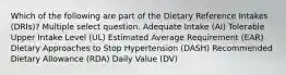 Which of the following are part of the Dietary Reference Intakes (DRIs)? Multiple select question. Adequate Intake (AI) Tolerable Upper Intake Level (UL) Estimated Average Requirement (EAR) Dietary Approaches to Stop Hypertension (DASH) Recommended Dietary Allowance (RDA) Daily Value (DV)