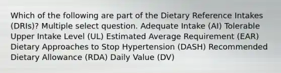 Which of the following are part of the Dietary Reference Intakes (DRIs)? Multiple select question. Adequate Intake (AI) Tolerable Upper Intake Level (UL) Estimated Average Requirement (EAR) Dietary Approaches to Stop Hypertension (DASH) Recommended Dietary Allowance (RDA) Daily Value (DV)