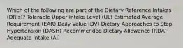 Which of the following are part of the Dietary Reference Intakes (DRIs)? Tolerable Upper Intake Level (UL) Estimated Average Requirement (EAR) Daily Value (DV) Dietary Approaches to Stop Hypertension (DASH) Recommended Dietary Allowance (RDA) Adequate Intake (AI)