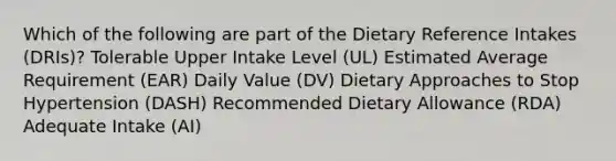 Which of the following are part of the Dietary Reference Intakes (DRIs)? Tolerable Upper Intake Level (UL) Estimated Average Requirement (EAR) Daily Value (DV) Dietary Approaches to Stop Hypertension (DASH) Recommended Dietary Allowance (RDA) Adequate Intake (AI)