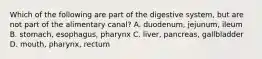 Which of the following are part of the digestive system, but are not part of the alimentary canal? A. duodenum, jejunum, ileum B. stomach, esophagus, pharynx C. liver, pancreas, gallbladder D. mouth, pharynx, rectum