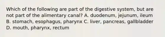 Which of the following are part of the digestive system, but are not part of the alimentary canal? A. duodenum, jejunum, ileum B. stomach, esophagus, pharynx C. liver, pancreas, gallbladder D. mouth, pharynx, rectum