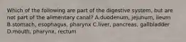 Which of the following are part of the digestive system, but are not part of the alimentary canal? A.duodenum, jejunum, ileum B.stomach, esophagus, pharynx C.liver, pancreas, gallbladder D.mouth, pharynx, rectum