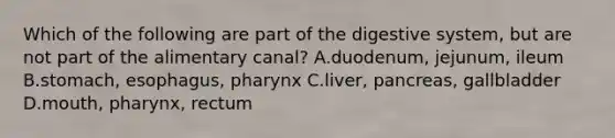 Which of the following are part of the digestive system, but are not part of the alimentary canal? A.duodenum, jejunum, ileum B.stomach, esophagus, pharynx C.liver, pancreas, gallbladder D.mouth, pharynx, rectum