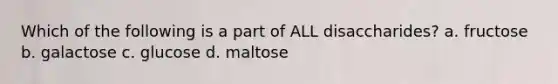 Which of the following is a part of ALL disaccharides? a. fructose b. galactose c. glucose d. maltose