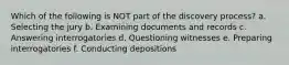 Which of the following is NOT part of the discovery process? a. Selecting the jury b. Examining documents and records c. Answering interrogatories d. Questioning witnesses e. Preparing interrogatories f. Conducting depositions