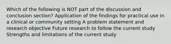 Which of the following is NOT part of the discussion and conclusion section? Application of the findings for practical use in a clinical or community setting A problem statement and research objective Future research to follow the current study Strengths and limitations of the current study