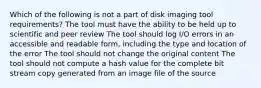 Which of the following is not a part of disk imaging tool requirements? The tool must have the ability to be held up to scientific and peer review The tool should log I/O errors in an accessible and readable form, including the type and location of the error The tool should not change the original content The tool should not compute a hash value for the complete bit stream copy generated from an image file of the source