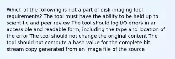 Which of the following is not a part of disk imaging tool requirements? The tool must have the ability to be held up to scientific and peer review The tool should log I/O errors in an accessible and readable form, including the type and location of the error The tool should not change the original content The tool should not compute a hash value for the complete bit stream copy generated from an image file of the source