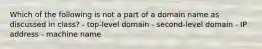 Which of the following is not a part of a domain name as discussed in class? - top-level domain - second-level domain - IP address - machine name