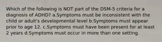 Which of the following is NOT part of the DSM-5 criteria for a diagnosis of ADHD? a.Symptoms must be inconsistent with the child or adult's developmental level b.Symptoms must appear prior to age 12. c.Symptoms must have been present for at least 2 years d.Symptoms must occur in more than one setting.