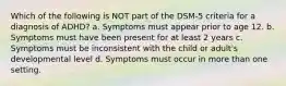 Which of the following is NOT part of the DSM-5 criteria for a diagnosis of ADHD? a. Symptoms must appear prior to age 12. b. Symptoms must have been present for at least 2 years c. Symptoms must be inconsistent with the child or adult's developmental level d. Symptoms must occur in more than one setting.